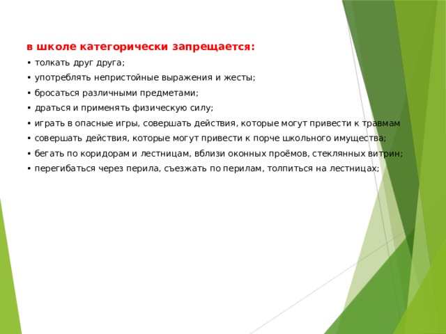 в школе категорически запрещается:   • толкать друг друга; • употреблять непристойные выражения и жесты; • бросаться различными предметами; • драться и применять физическую силу; • играть в опасные игры, совершать действия, которые могут привести к травмам • совершать действия, которые могут привести к порче школьного имущества; • бегать по коридорам и лестницам, вблизи оконных проёмов, стеклянных витрин; • перегибаться через перила, съезжать по перилам, толпиться на лестницах;