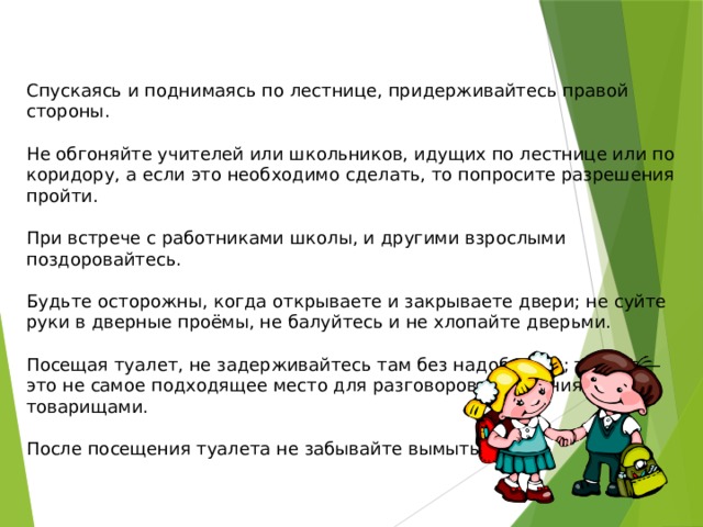 Спускаясь и поднимаясь по лестнице, придерживайтесь правой стороны. Не обгоняйте учителей или школьников, идущих по лестнице или по коридору, а если это необходимо сделать, то попросите разрешения пройти. При встрече с работниками школы, и другими взрослыми поздоровайтесь. Будьте осторожны, когда открываете и закрываете двери; не суйте руки в дверные проёмы, не балуйтесь и не хлопайте дверьми. Посещая туалет, не задерживайтесь там без надобности; туалет — это не самое подходящее место для разговоров и общения с товарищами. После посещения туалета не забывайте вымыть руки.