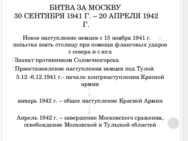 БИТВА ЗА МОСКВУ  30 СЕНТЯБРЯ 1941 Г. – 20 АПРЕЛЯ 1942 Г. Новое наступление немцев с 15 ноября 1941 г. попытка взять столицу при помощи фланговых ударов с севера и с юга Захват противником Солнечногорска Приостановление наступления немцев под Тулой 5.12 -6.12.1941 г.- начало контрнаступления Красной армии январь 1942 г. – общее наступление Красной Армии Апрель 1942 г. – завершение Московского сражения, освобождение Московской и Тульской областей