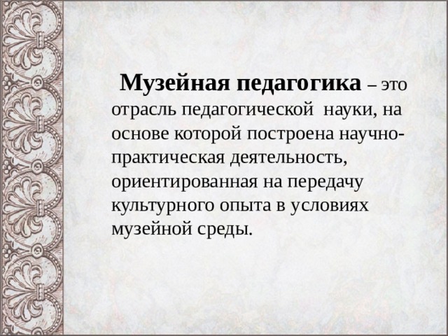 Музейная педагогика – это отрасль педагогической науки, на основе которой построена научно- практическая деятельность, ориентированная на передачу культурного опыта в условиях музейной среды.