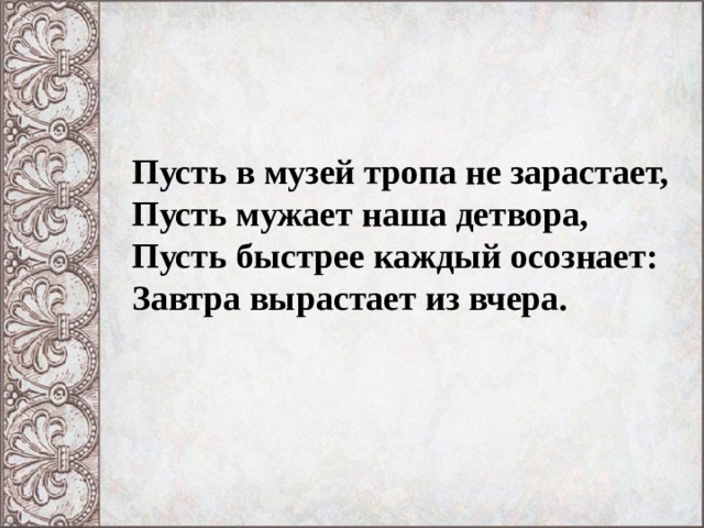 Пусть в музей тропа не зарастает,  Пусть мужает наша детвора,  Пусть быстрее каждый осознает:  Завтра вырастает из вчера.   