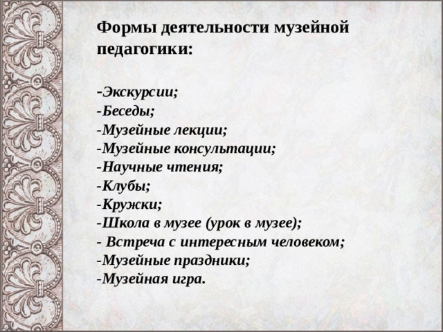 Формы деятельности музейной педагогики:   - Экскурсии;  -Беседы;  -Музейные лекции;  -Музейные консультации;  -Научные чтения;  -Клубы;  -Кружки;  -Школа в музее (урок в музее);  - Встреча с интересным человеком;  -Музейные праздники;  -Музейная игра.