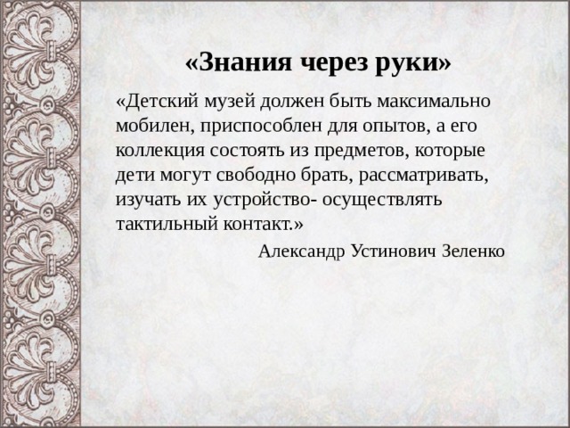 «Знания через руки» «Детский музей должен быть максимально мобилен, приспособлен для опытов, а его коллекция состоять из предметов, которые дети могут свободно брать, рассматривать, изучать их устройство- осуществлять тактильный контакт.»  Александр Устинович Зеленко