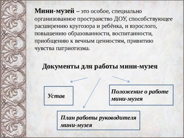 Мини-музей – это особое, специально организованное пространство ДОУ, способствующее расширению кругозора и ребёнка, и взрослого, повышению образованности, воспитанности, приобщению к вечным ценностям, привитию чувства патриотизма. Документы для работы мини-музея Положение о работе мини-музея Устав План работы руководителя мини-музея