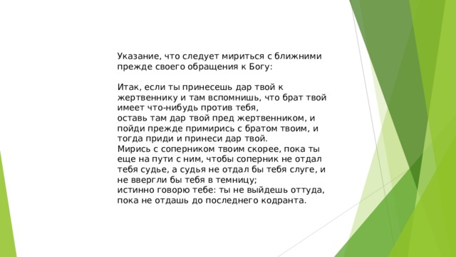 Указание, что следует мириться с ближними прежде своего обращения к Богу: Итак, если ты принесешь дар твой к жертвеннику и там вспомнишь, что брат твой имеет что-нибудь против тебя, оставь там дар твой пред жертвенником, и пойди прежде примирись с братом твоим, и тогда приди и принеси дар твой. Мирись с соперником твоим скорее, пока ты еще на пути с ним, чтобы соперник не отдал тебя судье, а судья не отдал бы тебя слуге, и не ввергли бы тебя в темницу; истинно говорю тебе: ты не выйдешь оттуда, пока не отдашь до последнего кодранта.