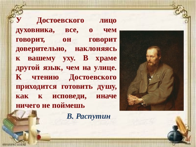 У Достоевского лицо духовника, все, о чем говорит, он говорит доверительно, наклоняясь к вашему уху. В храме другой язык, чем на улице. К чтению Достоевского приходится готовить душу, как к исповеди, иначе ничего не поймешь  В. Распутин