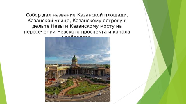 Собор дал название Казанской площади, Казанской улице, Казанскому острову в дельте Невы и Казанскому мосту на пересечении Невского проспекта и канала Грибоедова.