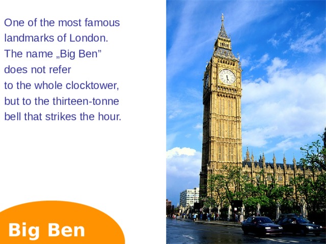 One of the most famous landmarks of London. The name „Big Ben” does not refer to the whole clocktower, but to the thirteen-tonne bell that strikes the hour. Big Ben