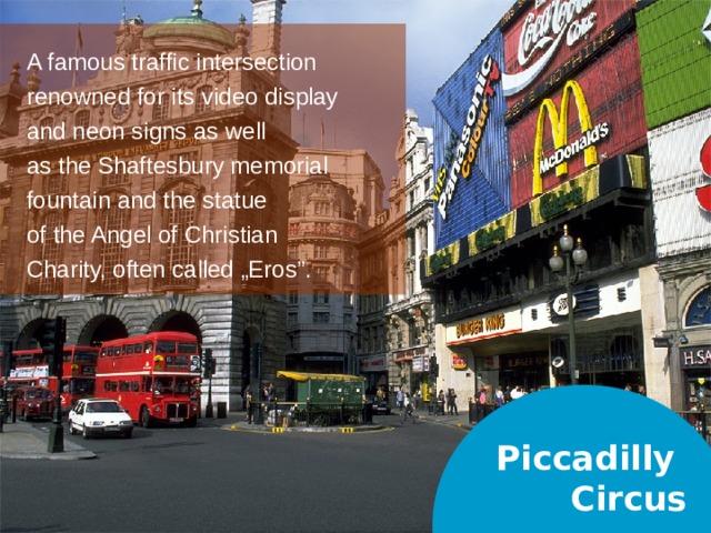 A famous traffic intersection renowned for its video display and neon signs as well as the Shaftesbury memorial fountain and the statue of the Angel of Christian Charity, often called „Eros”. Piccadilly  Circus