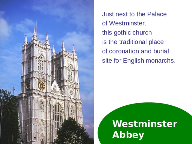 Just next to the Palace of Westminster, this gothic church is the traditional place of coronation and burial site for English monarchs . Westminster  Abbey