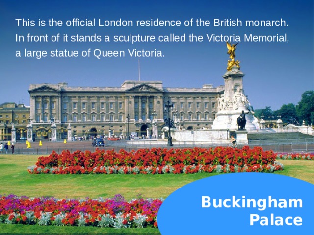 This is the official London residence of the British monarch. In front of it stands a sculpture called the Victoria Memorial, a large statue of Queen Victoria. Buckingham  Palace