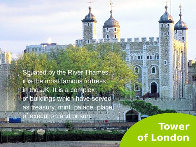 Situated by the River Thames, it is the most famous fortress in the UK. It is a complex of buildings which have served as treasury, mint, palace, place of execution and prison. Tower  of London