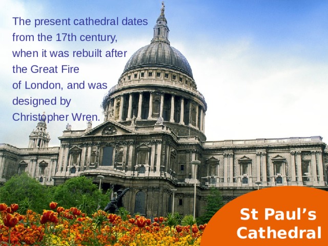 The present cathedral dates from the 17th century, when it was rebuilt after the Great Fire of London, and was designed by Christopher Wren. St Paul’s  Cathedral