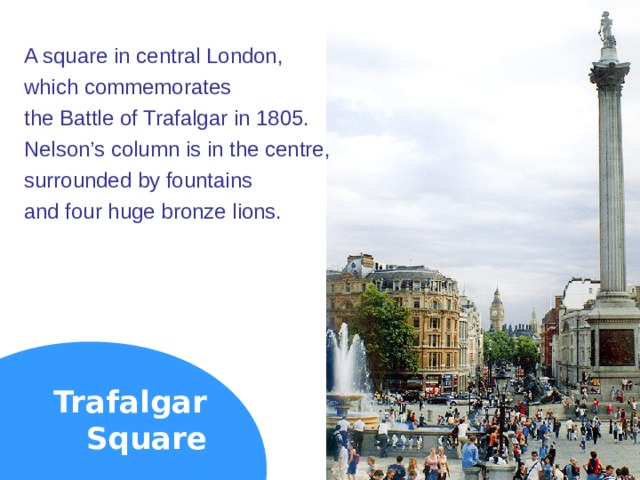 A square in central London, which commemorates the Battle of Trafalgar in 1805. Nelson’s column is in the centre, surrounded by fountains and four huge bronze lions. Trafalgar  Square