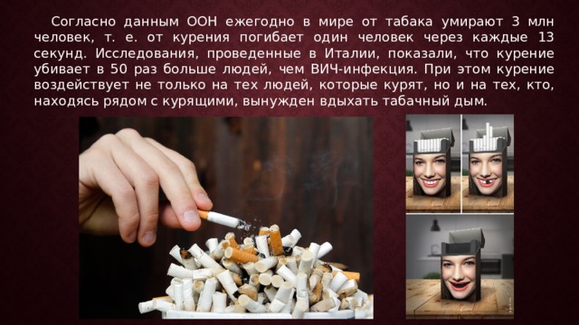Согласно данным ООН ежегодно в мире от табака умирают 3 млн человек, т. е. от курения погибает один человек через каждые 13 секунд. Исследования, проведенные в Италии, показали, что курение убивает в 50 раз больше людей, чем ВИЧ-инфекция. При этом курение воздействует не только на тех людей, которые курят, но и на тех, кто, находясь рядом с курящими, вынужден вдыхать табачный дым.