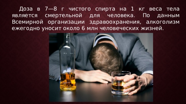   Доза в 7—8 г чистого спирта на 1 кг веса тела является смертельной для человека. По данным Всемирной организации здравоохранения, алкоголизм ежегодно уносит около 6 млн человеческих жизней.