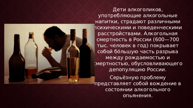 Дети алкоголиков, употребляющие алкогольные напитки, страдают различными психическими и поведенческими расстройствами. Алкогольная смертность в России (600—700 тыс. человек в год) покрывает собой бо́льшую часть разрыва между рождаемостью и смертностью, обусловливающего депопуляцию России. Серьёзную проблему представляет собой вождение в состоянии алкогольного опьянения.