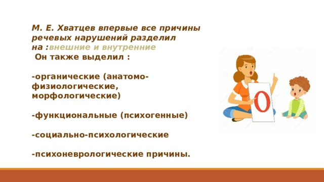 М. Е. Хватцев впервые все причины речевых нарушений разделил на : внешние и внутренние  Он также выделил :  -органические (анатомо-физиологические, морфологические)  -функциональные (психогенные)  -социально-психологические  -психоневрологические причины.