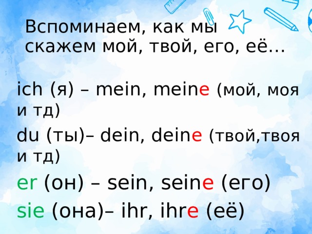 Вспоминаем, как мы скажем мой, твой, его, её… ich (я) – mein, mein е  (мой, моя и тд) du (ты)– dein, dein е  (твой,твоя и тд) er (он) – sein, sein е (его) sie (она)– ihr, ihr е (её)