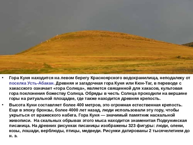 Гора Куня находится на левом берегу Красноярского водохранилища, неподалеку от поселка Усть-Абакан. Древняя и загадочная гора Куня или Кюн-Таг, в переводе с хакасского означает «гора Солнца», является священной для хакасов, культовая гора поклонения божеству Солнца. Обряды в честь Солнца проходили на вершине горы на ритуальной площадке, где также находится древняя крепость. Высота Куни составляет более 400 метров, это огромная естественная крепость. Еще в эпоху бронзы, более 4000 лет назад, люди использовали эту гору, чтобы укрыться от вражеского набега. Гора Куня — значимый памятник наскальной живописи. На скальных обрывах этого мыса находится знаменитая Подкунинская писаница. На древних рисунках писаницы изображены 323 фигуры: люди, олени, козы, лошади, верблюды, птицы, медведи. Рисунки датированы 2 тысячелетием до н. э.