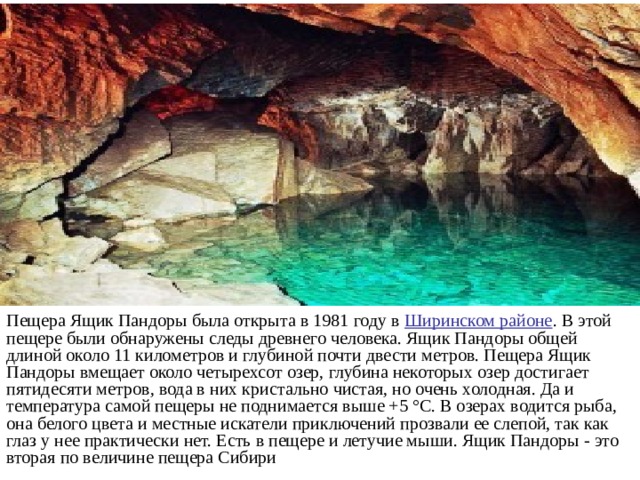 Пещера Ящик Пандоры была открыта в 1981 году в Ширинском районе . В этой пещере были обнаружены следы древнего человека. Ящик Пандоры общей длиной около 11 километров и глубиной почти двести метров. Пещера Ящик Пандоры вмещает около четырехсот озер, глубина некоторых озер достигает пятидесяти метров, вода в них кристально чистая, но очень холодная. Да и температура самой пещеры не поднимается выше +5 °С. В озерах водится рыба, она белого цвета и местные искатели приключений прозвали ее слепой, так как глаз у нее практически нет. Есть в пещере и летучие мыши. Ящик Пандоры - это вторая по величине пещера Сибири