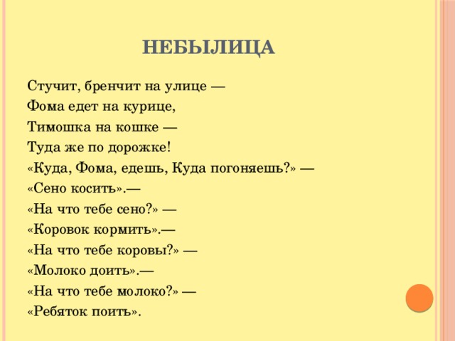 Небылица Стучит, бренчит на улице — Фома едет на курице, Тимошка на кошке — Туда же по дорожке! «Куда, Фома, едешь, Куда погоняешь?» — «Сено косить».— «На что тебе сено?» — «Коровок кормить».— «На что тебе коровы?» — «Молоко доить».— «На что тебе молоко?» — «Ребяток поить».