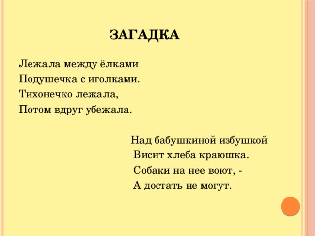 Загадка Лежала между ёлками Подушечка с иголками. Тихонечко лежала, Потом вдруг убежала.  Над бабушкиной избушкой  Висит хлеба краюшка.  Собаки на нее воют, -  А достать не могут.