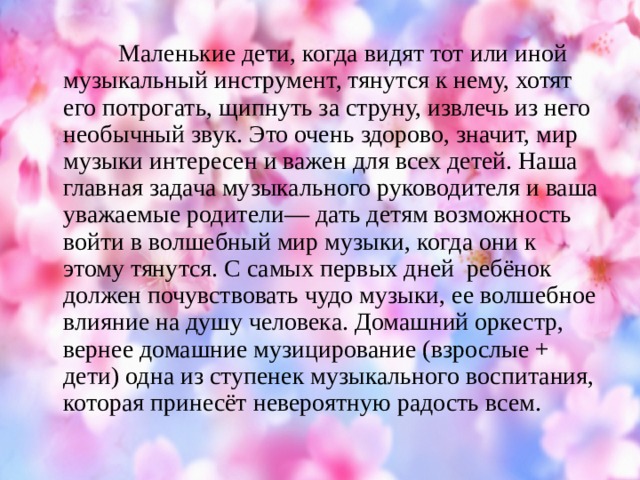 Маленькие дети, когда видят тот или иной музыкальный инструмент, тянутся к нему, хотят его потрогать, щипнуть за струну, извлечь из него необычный звук. Это очень здорово, значит, мир музыки интересен и важен для всех детей. Наша главная задача музыкального руководителя и ваша уважаемые родители— дать детям возможность войти в волшебный мир музыки, когда они к этому тянутся. С самых первых дней  ребёнок должен почувствовать чудо музыки, ее волшебное влияние на душу человека. Домашний оркестр, вернее домашние музицирование (взрослые + дети) одна из ступенек музыкального воспитания, которая принесёт невероятную радость всем.