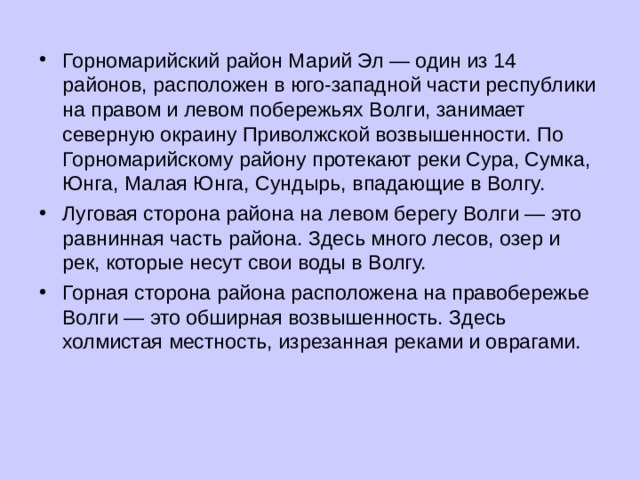 Горномарийский район Марий Эл — один из 14 районов, расположен в юго-западной части республики на правом и левом побережьях Волги, занимает северную окраину Приволжской возвышенности. По Горномарийскому району протекают реки Сура, Сумка, Юнга, Малая Юнга, Сундырь, впадающие в Волгу. Луговая сторона района на левом берегу Волги — это равнинная часть района. Здесь много лесов, озер и рек, которые несут свои воды в Волгу. Горная сторона района расположена на правобережье Волги — это обширная возвышенность. Здесь холмистая местность, изрезанная реками и оврагами.