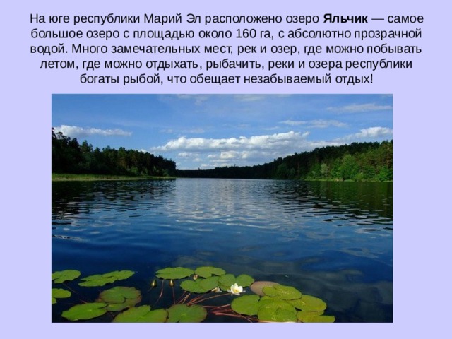 На юге республики Марий Эл расположено озеро Яльчик — самое большое озеро с площадью около 160 га, с абсолютно прозрачной водой. Много замечательных мест, рек и озер, где можно побывать летом, где можно отдыхать, рыбачить, реки и озера республики богаты рыбой, что обещает незабываемый отдых!   