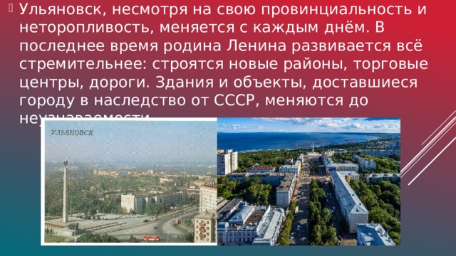 Ульяновск, несмотря на свою провинциальность и неторопливость, меняется с каждым днём. В последнее время родина Ленина развивается всё стремительнее: строятся новые районы, торговые центры, дороги. Здания и объекты, доставшиеся городу в наследство от СССР, меняются до неузнаваемости.
