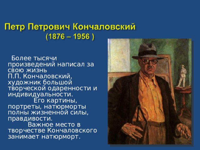 Более тысячи произведений написал за свою жизнь П.П. Кончаловский, художник большой творческой одаренности и индивидуальности. Его картины, портреты, натюрморты полны жизненной силы, правдивости. Важное место в творчестве Кончаловского занимает натюрморт.
