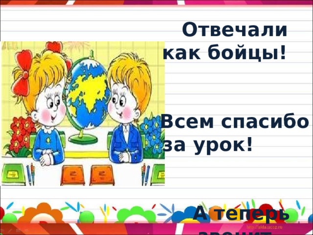 Вы сегодня - молодцы! Отвечали как бойцы! Всем спасибо за урок! А теперь звенит звонок!