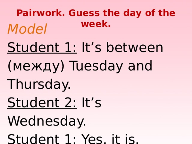 Pairwork. Guess the day of the week. Model  Student 1: It’s between (между) Tuesday and Thursday.  Student 2: It’s Wednesday.  Student 1: Yes, it is.