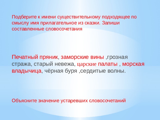 Подберите к имени существительному подходящее по смыслу имя прилагательное из сказки. Запиши составленные словосочетания   Печатный пряник ,  заморские вины ,грозная стража, старый невежа,  царские палаты , морская владычица , чёрная буря ,сердитые волны. Объясните значение устаревших словосочетаний