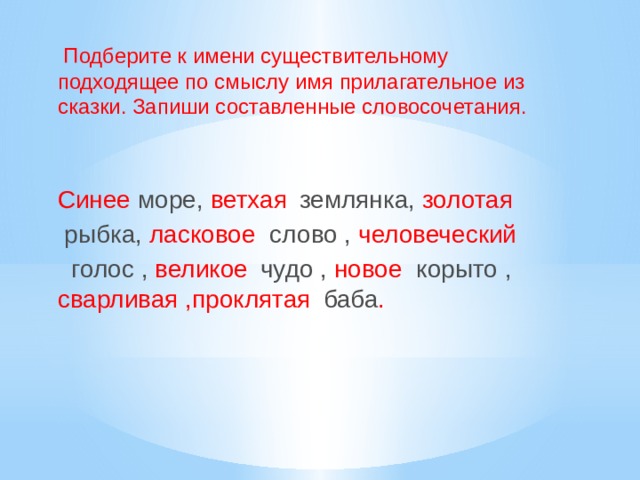 Подберите к имени существительному подходящее по смыслу имя прилагательное из сказки. Запиши составленные словосочетания. Синее море, ветхая  землянка, золотая  рыбка, ласковое слово , человеческий  голос , великое  чудо , новое корыто , сварливая ,проклятая  баба .