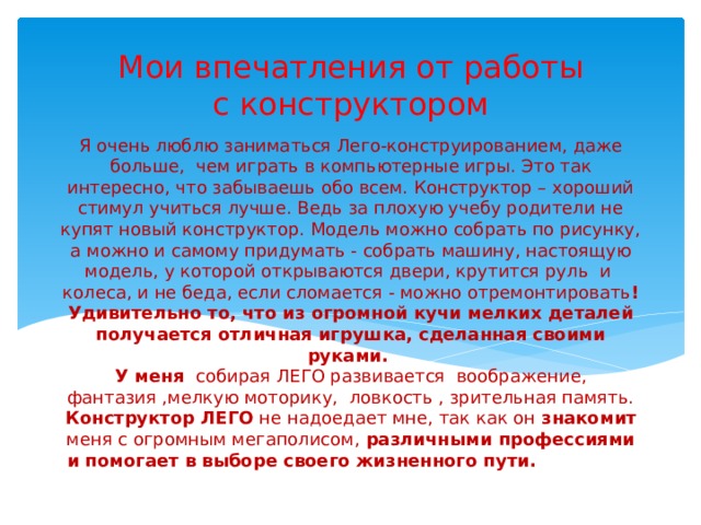 Мои впечатления от работы с конструктором Я очень люблю заниматься Лего-конструированием, даже больше, чем играть в компьютерные игры. Это так интересно, что забываешь обо всем. Конструктор – хороший стимул учиться лучше. Ведь за плохую учебу родители не купят новый конструктор. Модель можно собрать по рисунку, а можно и самому придумать - собрать машину, настоящую модель, у которой открываются двери, крутится руль и колеса, и не беда, если сломается - можно отремонтировать ! Удивительно то, что из огромной кучи мелких деталей получается отличная игрушка, сделанная своими руками.  У меня собирая ЛЕГО развивается воображение, фантазия ,мелкую моторику, ловкость , зрительная память. Конструктор ЛЕГО не надоедает мне, так как он знакомит меня с огромным мегаполисом, различными профессиями и помогает в выборе своего жизненного пути.  в выборе своего