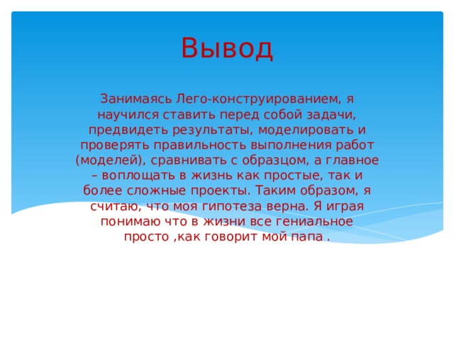 Вывод Занимаясь Лего-конструированием, я научился ставить перед собой задачи, предвидеть результаты, моделировать и проверять правильность выполнения работ (моделей), сравнивать с образцом, а главное – воплощать в жизнь как простые, так и более сложные проекты. Таким образом, я считаю, что моя гипотеза верна. Я играя понимаю что в жизни все гениальное просто ,как говорит мой папа . 5