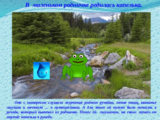 В маленьком родничке родилась капелька. Она с интересом слушала журчание родного ручейка, пение птиц, кваканье лягушек и мечтала … о путешествии. А для этого ей нужно было попасть в ручеёк, который вытекал из родничка. Помог ей лягушонок, на своих лапках он перенёс капельку в ручеёк.