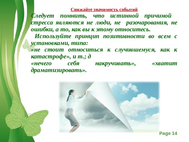 Снижайте значимость событий Следует помнить, что истинной причиной стресса являются не люди, не разочарования, не ошибки, а то, как вы к этому относитесь.  Используйте принцип позитивности во всем с установками, типа: «не стоит относиться к случившемуся, как к катастрофе», и т.; д «нечего себя накручивать», «хватит драматизировать».