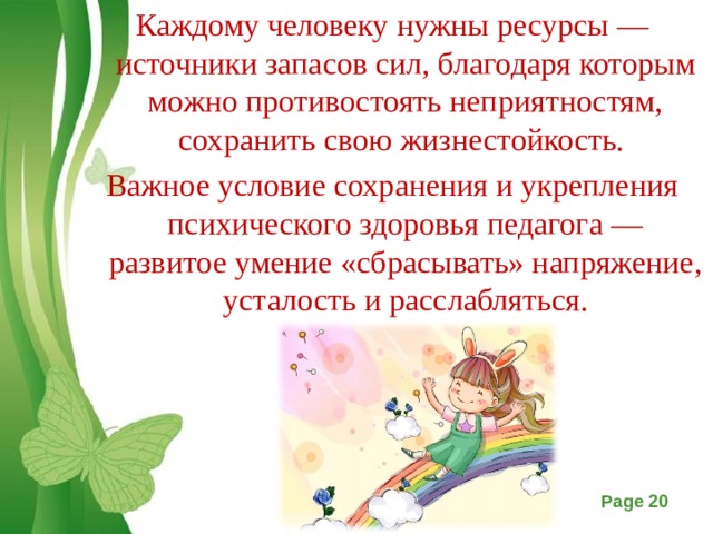 Каждому человеку нужны ресурсы — источники запасов сил, благодаря которым можно противостоять неприятностям, сохранить свою жизнестойкость. Важное условие сохранения и укрепления психического здоровья педагога — развитое умение «сбрасывать» напряжение, усталость и расслабляться.