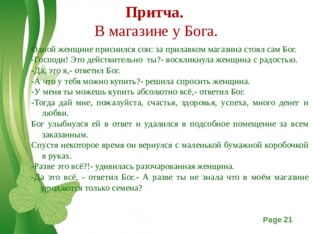 Притча.  В магазине у Бога.   Одной женщине приснился сон: за прилавком магазина стоял сам Бог. -Господи! Это действительно ты?- воскликнула женщина с радостью. -Да, это я,- ответил Бог. -А что у тебя можно купить?- решила спросить женщина. -У меня ты можешь купить абсолютно всё,- ответил Бог. -Тогда дай мне, пожалуйста, счастья, здоровья, успеха, много денег и любви. Бог улыбнулся ей в ответ и удалился в подсобное помещение за всем заказанным. Спустя некоторое время он вернулся с маленькой бумажной коробочкой в руках. -Разве это всё?!- удивилась разочарованная женщина. -Да это всё, - ответил Бог.- А разве ты не знала что в моём магазине продаются только семена?