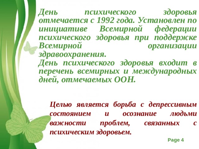 День психического здоровья отмечается с 1992 года. Установлен по инициативе Всемирной федерации психического здоровья при поддержке Всемирной организации здравоохранения. День психического здоровья входит в перечень всемирных и международных дней, отмечаемых ООН.  Целью является борьба с депрессивным состоянием и осознание людьми важности проблем, связанных с психическим здоровьем.