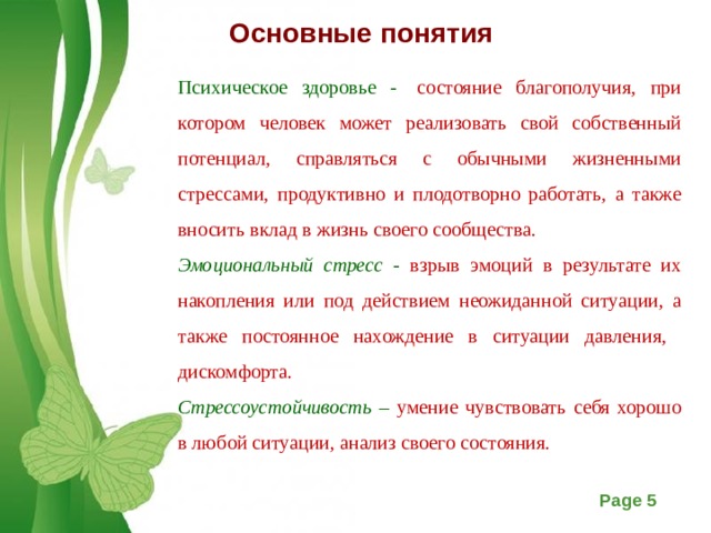 Основные понятия   Психическое здоровье -  состояние благополучия, при котором человек может реализовать свой собственный потенциал, справляться с обычными жизненными стрессами, продуктивно и плодотворно работать, а также вносить вклад в жизнь своего сообщества. Эмоциональный стресс - взрыв эмоций в результате их накопления или под действием неожиданной ситуации, а также постоянное нахождение в ситуации давления, дискомфорта. Стрессоустойчивость – умение чувствовать себя хорошо в любой ситуации, анализ своего состояния.