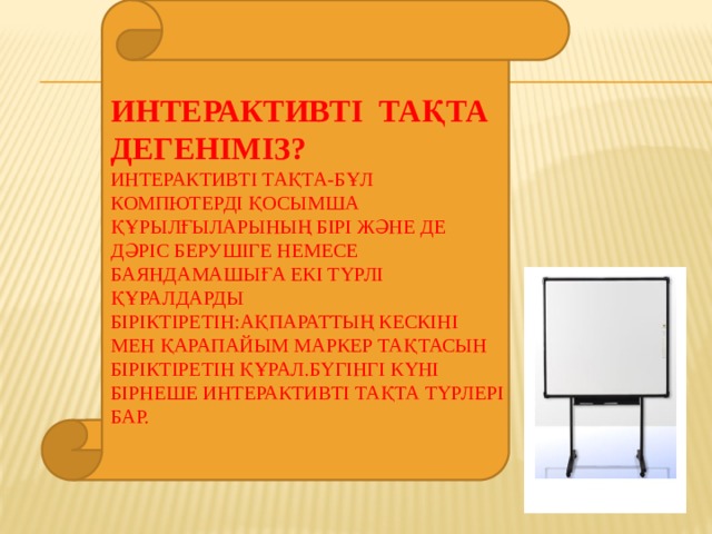 Интерактивті тақта дегеніміз?  Интерактивті тақта-бұл компютерді қосымша құрылғыларының бірі және де дәріс берушіге немесе баяндамашыға екі түрлі құралдарды біріктіретін:ақпараттың кескіні мен қарапайым маркер тақтасын біріктіретін құрал.Бүгінгі күні бірнеше интерактивті тақта түрлері бар.