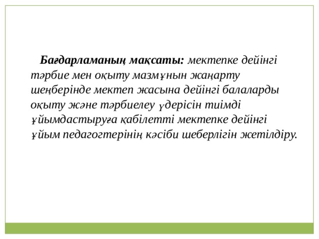 Бағдарламаның мақсаты: мектепке дейінгі тәрбие мен оқыту мазмұнын жаңарту шеңберінде мектеп жасына дейінгі балаларды оқыту және тәрбиелеу үдерісін тиімді ұйымдастыруға қабілетті мектепке дейінгі ұйым педагогтерінің кәсіби шеберлігін жетілдіру.