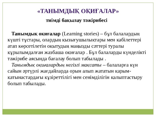 «Танымдық оқиғалар» тиімді бақылау тәжірибесі  Танымдық оқиғалар (Learning stories) – бұл балалардың күшті тұстары, олардың қызығушылықтары мен қабілеттері атап көрсетілетін оқытудың маңызды сәттері туралы құрылымдалған жазбаша оқиғалар . Бұл балаларды күнделікті тәжірибе аясында бағалау болып табылады .  Танымдық оқиғалардың негізгі мақсаты – балаларға күн сайын әртүрлі жағдайларда орын алып жататын қарым-қатынастардағы құзіреттілігі мен сенімділігін қалыптастыру болып табылады.