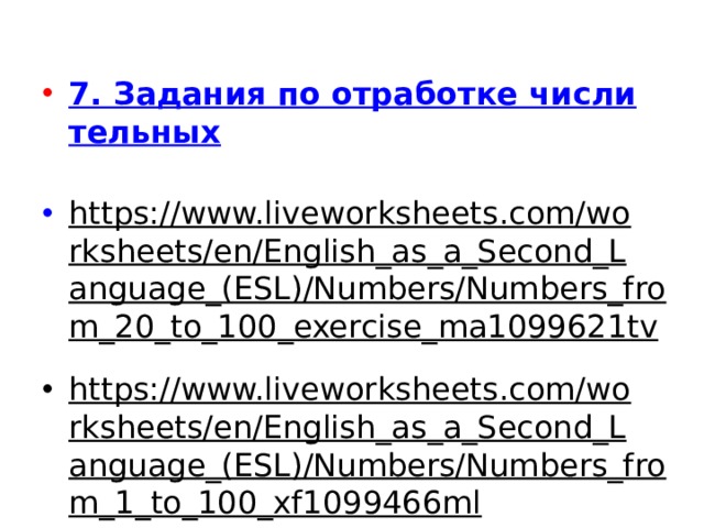 7. Задания по отработке числительных https://www.liveworksheets.com/worksheets/en/English_as_a_Second_Language_(ESL)/Numbers/Numbers_from_20_to_100_exercise_ma1099621tv  https://www.liveworksheets.com/worksheets/en/English_as_a_Second_Language_(ESL)/Numbers/Numbers_from_1_to_100_xf1099466ml  https://quizlet.com/ru/153014157/ Отрабатываем-числительные-от-1-до-20- flash-cards/