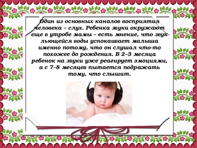 Один из основных каналов восприятия человека – слух. Ребенка звуки окружают еще в утробе мамы – есть мнение, что звук льющейся воды успокаивает малыша именно потому, что он слушал что-то похожее до рождения. В 2–3 месяца ребенок на звуки уже реагирует эмоциями, а с 7–8 месяцев пытается подражать тому, что слышит.