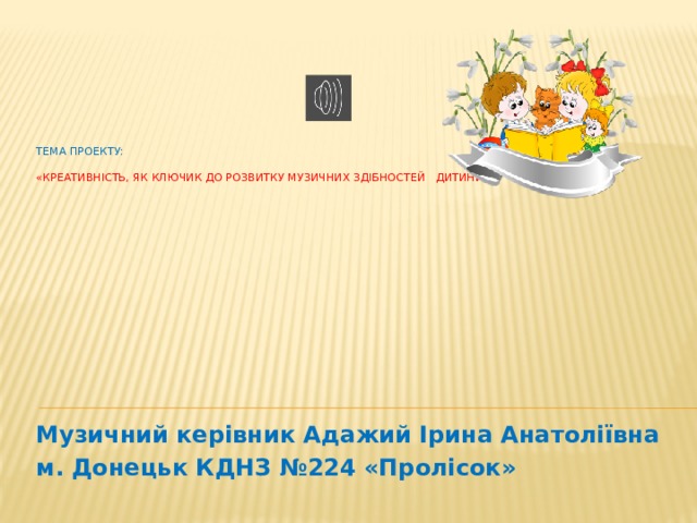 Тема проекту:   «Креативність, як ключик до розвитку музичних здібностей дитини»          Музичний керівник Адажий Ірина Анатоліївна м. Донецьк КДНЗ №224 «Пролісок»